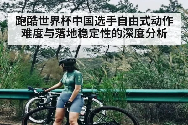 跑酷世界杯中国选手自由式动作难度与落地稳定性的深度分析